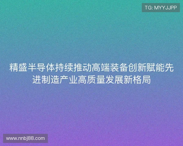 精盛半导体持续推动高端装备创新赋能先进制造产业高质量发展新格局
