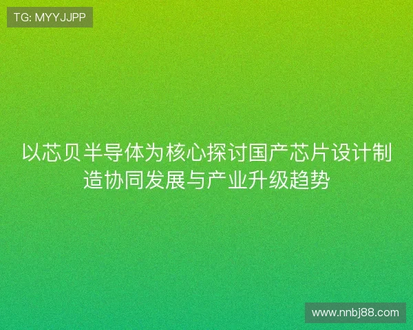 以芯贝半导体为核心探讨国产芯片设计制造协同发展与产业升级趋势